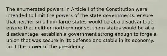 The enumerated powers in Article I of the Constitution were intended to limit the powers of the state governments. ensure that neither small nor large states would be at a disadvantage. ensure that neither northern nor southern states would be at a disadvantage. establish a government strong enough to forge a union that was secure in its defense and stable in its economy. limit the power of the presidency.