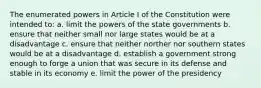 The enumerated powers in Article I of the Constitution were intended to: a. limit the powers of the state governments b. ensure that neither small nor large states would be at a disadvantage c. ensure that neither norther nor southern states would be at a disadvantage d. establish a government strong enough to forge a union that was secure in its defense and stable in its economy e. limit the power of the presidency