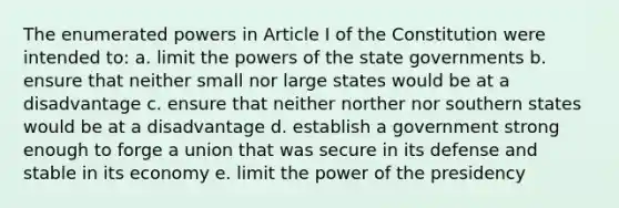 The enumerated powers in Article I of the Constitution were intended to: a. limit the <a href='https://www.questionai.com/knowledge/kKSx9oT84t-powers-of' class='anchor-knowledge'>powers of</a> the state governments b. ensure that neither small nor large states would be at a disadvantage c. ensure that neither norther nor southern states would be at a disadvantage d. establish a government strong enough to forge a union that was secure in its defense and stable in its economy e. limit the power of the presidency