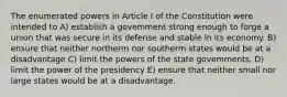 The enumerated powers in Article I of the Constitution were intended to A) establish a govemment strong enough to forge a union that was secure in its defense and stable in its economy. B) ensure that neither northerm nor southerm states would be at a disadvantage C) limit the powers of the state govemments. D) limit the power of the presidency E) ensure that neither small nor large states would be at a disadvantage.