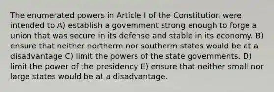 The enumerated powers in Article I of the Constitution were intended to A) establish a govemment strong enough to forge a union that was secure in its defense and stable in its economy. B) ensure that neither northerm nor southerm states would be at a disadvantage C) limit the <a href='https://www.questionai.com/knowledge/kKSx9oT84t-powers-of' class='anchor-knowledge'>powers of</a> the state govemments. D) limit the power of the presidency E) ensure that neither small nor large states would be at a disadvantage.