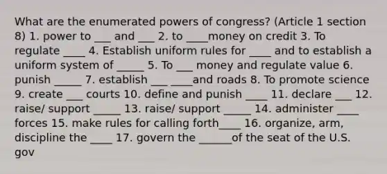 What are the enumerated powers of congress? (Article 1 section 8) 1. power to ___ and ___ 2. to ____money on credit 3. To regulate ____ 4. Establish uniform rules for ____ and to establish a uniform system of _____ 5. To ___ money and regulate value 6. punish _____ 7. establish ___ ____and roads 8. To promote science 9. create ___ courts 10. define and punish ____ 11. declare ___ 12. raise/ support _____ 13. raise/ support _____ 14. administer ____ forces 15. make rules for calling forth____ 16. organize, arm, discipline the ____ 17. govern the ______of the seat of the U.S. gov