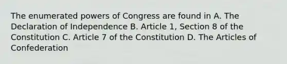 The enumerated powers of Congress are found in A. The Declaration of Independence B. Article 1, Section 8 of the Constitution C. Article 7 of the Constitution D. The Articles of Confederation