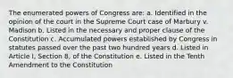 The enumerated powers of Congress are: a. Identified in the opinion of the court in the Supreme Court case of Marbury v. Madison b. Listed in the necessary and proper clause of the Constitution c. Accumulated powers established by Congress in statutes passed over the past two hundred years d. Listed in Article I, Section 8, of the Constitution e. Listed in the Tenth Amendment to the Constitution