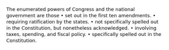 The enumerated powers of Congress and the national government are those • set out in the first ten amendments. • requiring ratification by the states. • not specifically spelled out in the Constitution, but nonetheless acknowledged. • involving taxes, spending, and fiscal policy. • specifically spelled out in the Constitution.