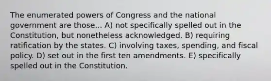 The enumerated powers of Congress and the national government are those... A) not specifically spelled out in the Constitution, but nonetheless acknowledged. B) requiring ratification by the states. C) involving taxes, spending, and fiscal policy. D) set out in the first ten amendments. E) specifically spelled out in the Constitution.