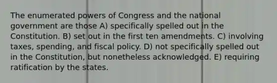 The enumerated <a href='https://www.questionai.com/knowledge/kKSx9oT84t-powers-of' class='anchor-knowledge'>powers of</a> Congress and the national government are those A) specifically spelled out in the Constitution. B) set out in the first ten amendments. C) involving taxes, spending, and <a href='https://www.questionai.com/knowledge/kPTgdbKdvz-fiscal-policy' class='anchor-knowledge'>fiscal policy</a>. D) not specifically spelled out in the Constitution, but nonetheless acknowledged. E) requiring ratification by the states.