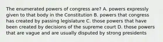 The enumerated powers of congress are? A. powers expressly given to that body in the Constitution B. powers that congress has created by passing legislature C. those powers that have been created by decisions of the supreme court D. those powers that are vague and are usually disputed by strong presidents