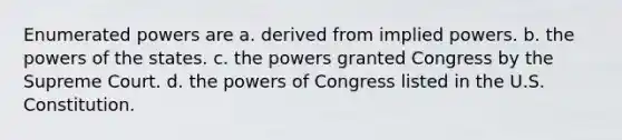 Enumerated powers are a. derived from implied powers. b. the powers of the states. c. the powers granted Congress by the Supreme Court. d. the powers of Congress listed in the U.S. Constitution.