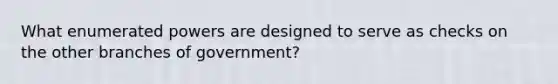 What enumerated powers are designed to serve as checks on the other branches of government?