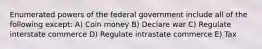 Enumerated powers of the federal government include all of the following except: A) Coin money B) Declare war C) Regulate interstate commerce D) Regulate intrastate commerce E) Tax