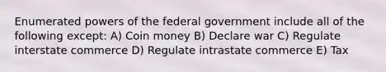 Enumerated powers of the federal government include all of the following except: A) Coin money B) Declare war C) Regulate interstate commerce D) Regulate intrastate commerce E) Tax