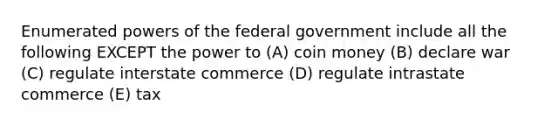 Enumerated powers of the federal government include all the following EXCEPT the power to (A) coin money (B) declare war (C) regulate interstate commerce (D) regulate intrastate commerce (E) tax