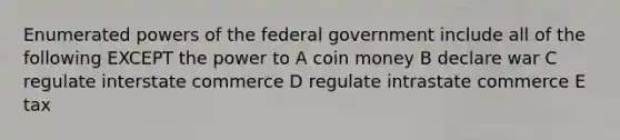 Enumerated <a href='https://www.questionai.com/knowledge/kKSx9oT84t-powers-of' class='anchor-knowledge'>powers of</a> the federal government include all of the following EXCEPT the power to A coin money B declare war C regulate interstate commerce D regulate intrastate commerce E tax