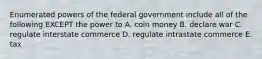 Enumerated powers of the federal government include all of the following EXCEPT the power to A. coin money B. declare war C. regulate interstate commerce D. regulate intrastate commerce E. tax