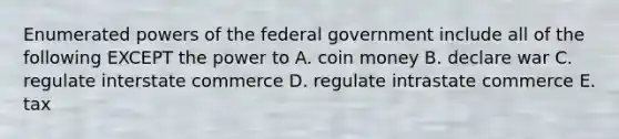 Enumerated powers of the federal government include all of the following EXCEPT the power to A. coin money B. declare war C. regulate interstate commerce D. regulate intrastate commerce E. tax