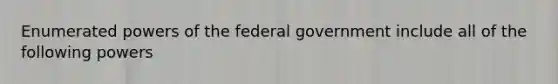 Enumerated powers of the federal government include all of the following powers