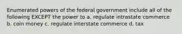 Enumerated powers of the federal government include all of the following EXCEPT the power to a. regulate intrastate commerce b. coin money c. regulate interstate commerce d. tax