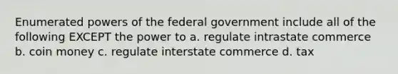 Enumerated powers of the federal government include all of the following EXCEPT the power to a. regulate intrastate commerce b. coin money c. regulate interstate commerce d. tax