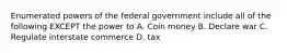 Enumerated powers of the federal government include all of the following EXCEPT the power to A. Coin money B. Declare war C. Regulate interstate commerce D. tax