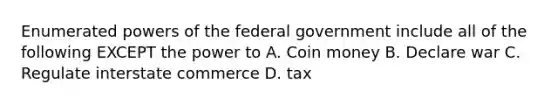 Enumerated <a href='https://www.questionai.com/knowledge/kKSx9oT84t-powers-of' class='anchor-knowledge'>powers of</a> the federal government include all of the following EXCEPT the power to A. Coin money B. Declare war C. Regulate interstate commerce D. tax