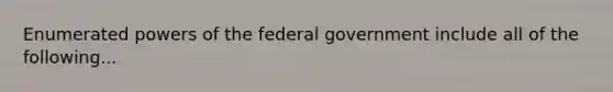 Enumerated powers of the federal government include all of the following...