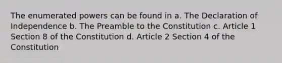 The enumerated powers can be found in a. The Declaration of Independence b. The Preamble to the Constitution c. Article 1 Section 8 of the Constitution d. Article 2 Section 4 of the Constitution