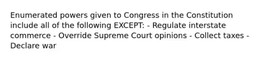 Enumerated powers given to Congress in the Constitution include all of the following EXCEPT: - Regulate interstate commerce - Override Supreme Court opinions - Collect taxes - Declare war