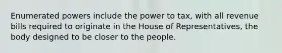 Enumerated powers include the power to tax, with all revenue bills required to originate in the House of Representatives, the body designed to be closer to the people.