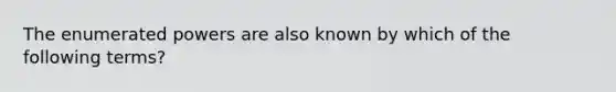 The enumerated powers are also known by which of the following terms?