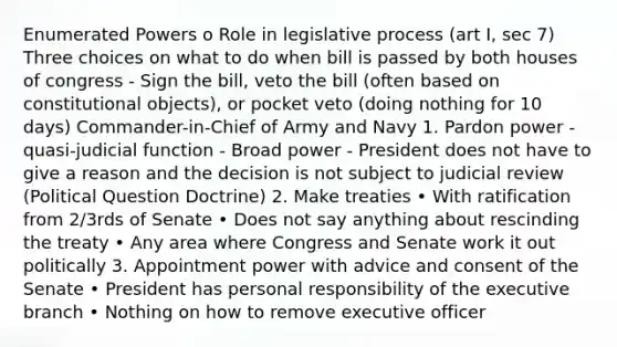 Enumerated Powers o Role in legislative process (art I, sec 7) Three choices on what to do when bill is passed by both houses of congress - Sign the bill, veto the bill (often based on constitutional objects), or pocket veto (doing nothing for 10 days) Commander-in-Chief of Army and Navy 1. Pardon power - quasi-judicial function - Broad power - President does not have to give a reason and the decision is not subject to judicial review (Political Question Doctrine) 2. Make treaties • With ratification from 2/3rds of Senate • Does not say anything about rescinding the treaty • Any area where Congress and Senate work it out politically 3. Appointment power with advice and consent of the Senate • President has personal responsibility of the executive branch • Nothing on how to remove executive officer