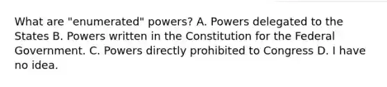 What are "enumerated" powers? A. Powers delegated to the States B. Powers written in the Constitution for the Federal Government. C. Powers directly prohibited to Congress D. I have no idea.