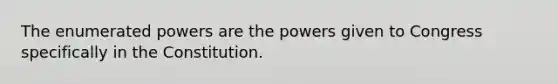 The enumerated powers are the powers given to Congress specifically in the Constitution.