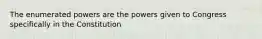 The enumerated powers are the powers given to Congress specifically in the Constitution