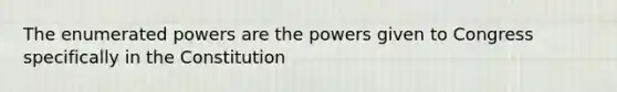 The enumerated powers are the powers given to Congress specifically in the Constitution