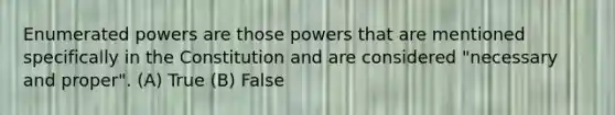 Enumerated powers are those powers that are mentioned specifically in the Constitution and are considered "necessary and proper". (A) True (B) False