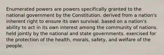 Enumerated powers are powers specifically granted to the national government by the Constitution. derived from a nation's inherent right to ensure its own survival. based on a nation's ability to act in its own interest among the community of nations. held jointly by the national and state governments. exercised for the protection of the health, morals, safety, and welfare of the people.