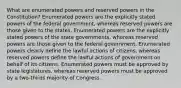 What are enumerated powers and reserved powers in the Constitution? Enumerated powers are the explicitly stated powers of the federal government, whereas reserved powers are those given to the states. Enumerated powers are the explicitly stated powers of the state governments, whereas reserved powers are those given to the federal government. Enumerated powers clearly define the lawful actions of citizens, whereas reserved powers define the lawful actions of government on behalf of its citizens. Enumerated powers must be approved by state legislatures, whereas reserved powers must be approved by a two-thirds majority of Congress.