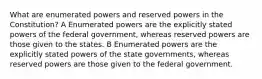 What are enumerated powers and reserved powers in the Constitution? A Enumerated powers are the explicitly stated powers of the federal government, whereas reserved powers are those given to the states. B Enumerated powers are the explicitly stated powers of the state governments, whereas reserved powers are those given to the federal government.