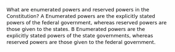 What are enumerated powers and reserved powers in the Constitution? A Enumerated powers are the explicitly stated powers of the federal government, whereas reserved powers are those given to the states. B Enumerated powers are the explicitly stated powers of the state governments, whereas reserved powers are those given to the federal government.