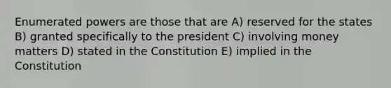 Enumerated powers are those that are A) reserved for the states B) granted specifically to the president C) involving money matters D) stated in the Constitution E) implied in the Constitution