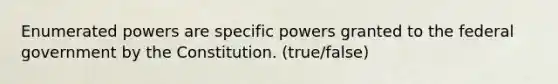 Enumerated powers are specific powers granted to the federal government by the Constitution. (true/false)