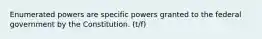 Enumerated powers are specific powers granted to the federal government by the Constitution. (t/f)