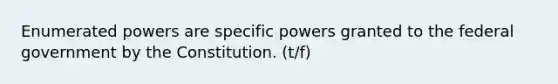 Enumerated powers are specific powers granted to the federal government by the Constitution. (t/f)