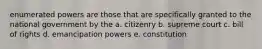 enumerated powers are those that are specifically granted to the national government by the a. citizenry b. supreme court c. bill of rights d. emancipation powers e. constitution