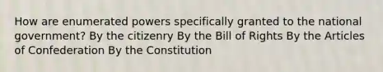 How are enumerated powers specifically granted to the national government? By the citizenry By the Bill of Rights By the Articles of Confederation By the Constitution