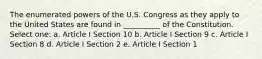 The enumerated powers of the U.S. Congress as they apply to the United States are found in __________ of the Constitution. Select one: a. Article I Section 10 b. Article I Section 9 c. Article I Section 8 d. Article I Section 2 e. Article I Section 1