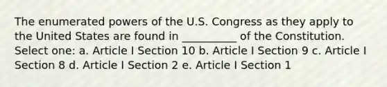 The enumerated <a href='https://www.questionai.com/knowledge/kKSx9oT84t-powers-of' class='anchor-knowledge'>powers of</a> the U.S. Congress as they apply to the United States are found in __________ of the Constitution. Select one: a. Article I Section 10 b. Article I Section 9 c. Article I Section 8 d. Article I Section 2 e. Article I Section 1