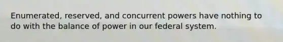 Enumerated, reserved, and concurrent powers have nothing to do with the balance of power in our federal system.