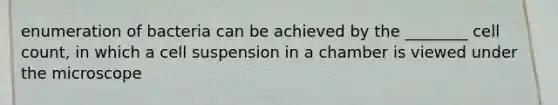 enumeration of bacteria can be achieved by the ________ cell count, in which a cell suspension in a chamber is viewed under the microscope